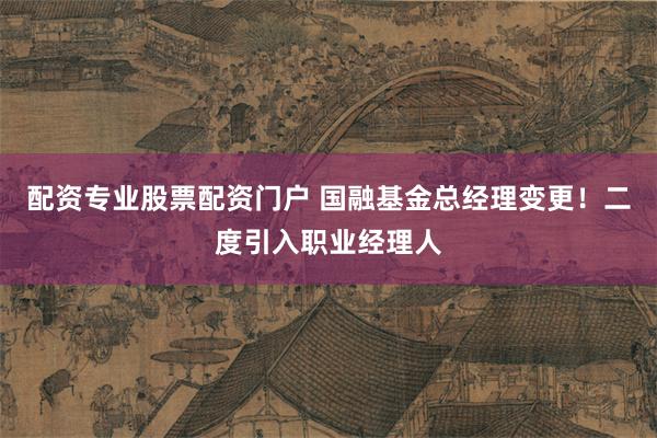 配资专业股票配资门户 国融基金总经理变更！二度引入职业经理人