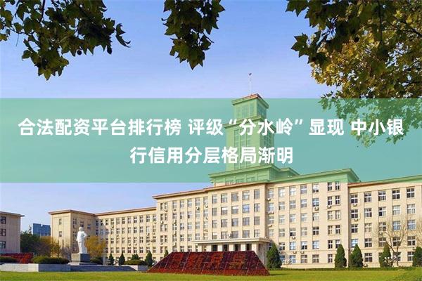 合法配资平台排行榜 评级“分水岭”显现 中小银行信用分层格局渐明