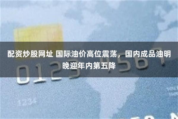 配资炒股网址 国际油价高位震荡，国内成品油明晚迎年内第五降
