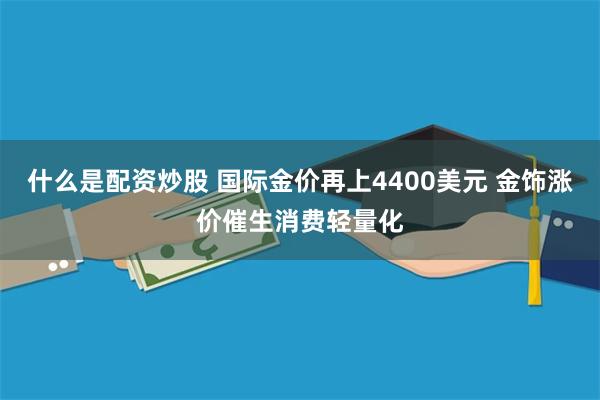 什么是配资炒股 国际金价再上4400美元 金饰涨价催生消费轻量化