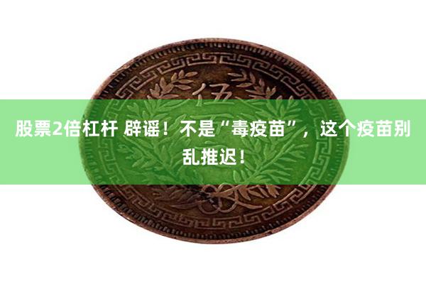 股票2倍杠杆 辟谣！不是“毒疫苗”，这个疫苗别乱推迟！