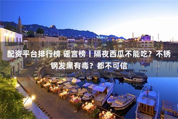配资平台排行榜 谣言榜丨隔夜西瓜不能吃？不锈钢发黑有毒？都不可信
