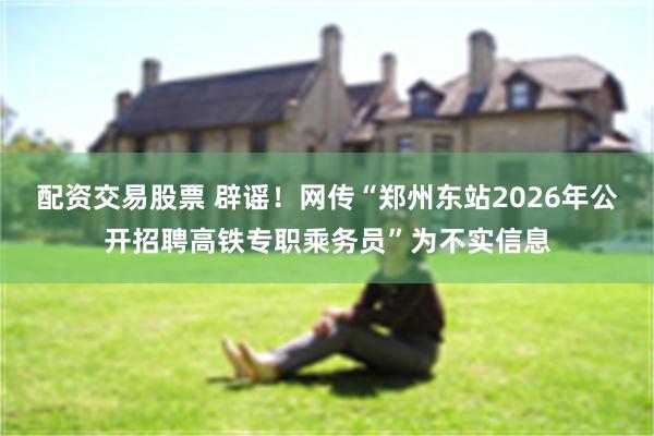配资交易股票 辟谣！网传“郑州东站2026年公开招聘高铁专职乘务员”为不实信息