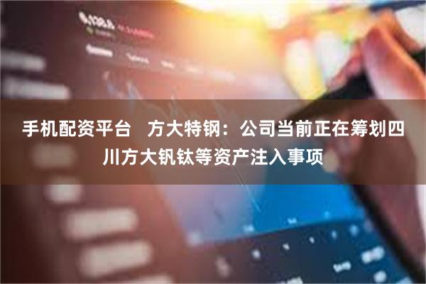 手机配资平台   方大特钢：公司当前正在筹划四川方大钒钛等资产注入事项