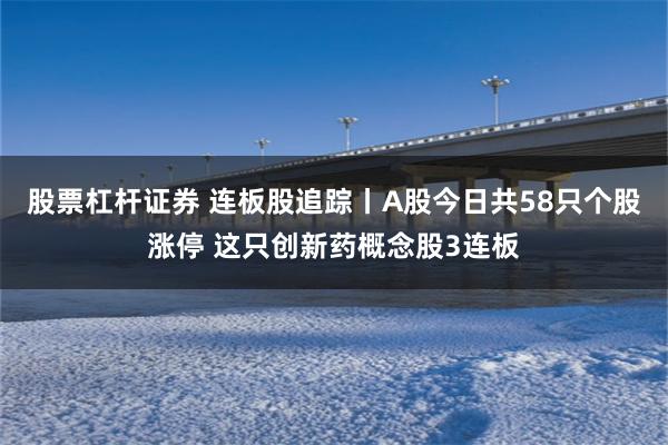 股票杠杆证券 连板股追踪丨A股今日共58只个股涨停 这只创新药概念股3连板