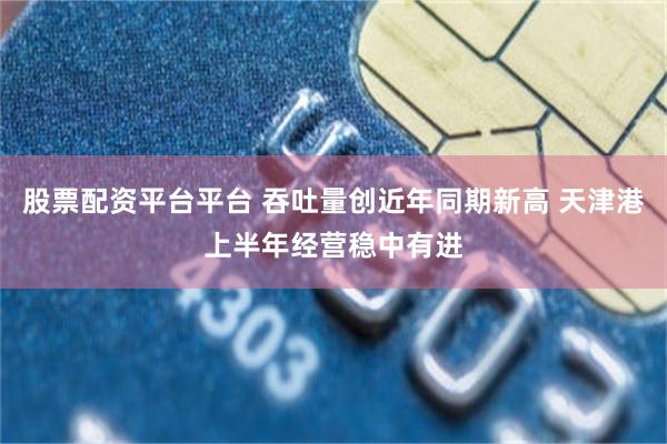 股票配资平台平台 吞吐量创近年同期新高 天津港上半年经营稳中有进
