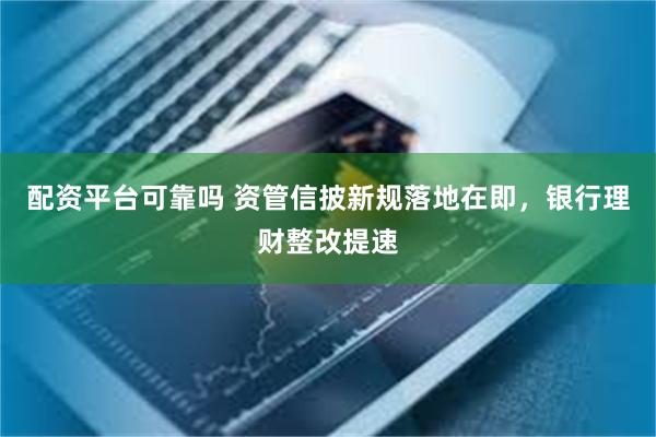 配资平台可靠吗 资管信披新规落地在即，银行理财整改提速