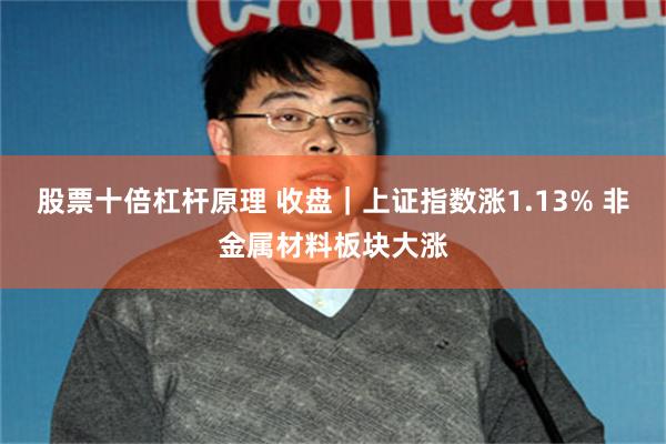 股票十倍杠杆原理 收盘｜上证指数涨1.13% 非金属材料板块大涨