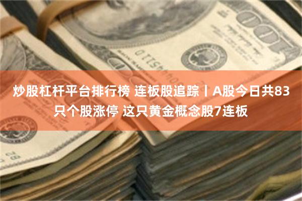 炒股杠杆平台排行榜 连板股追踪丨A股今日共83只个股涨停 这只黄金概念股7连板