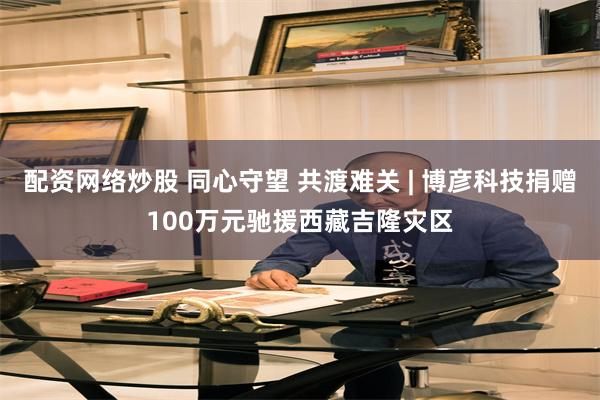 配资网络炒股 同心守望 共渡难关 | 博彦科技捐赠100万元驰援西藏吉隆灾区