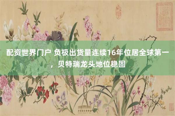 配资世界门户 负极出货量连续16年位居全球第一，贝特瑞龙头地位稳固