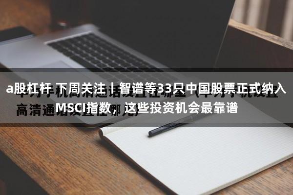 a股杠杆 下周关注丨智谱等33只中国股票正式纳入MSCI指数，这些投资机会最靠谱