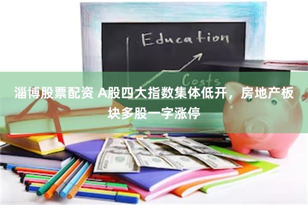 淄博股票配资 A股四大指数集体低开,房地产板块多股一字涨停