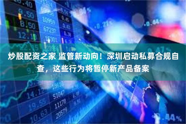 炒股配资之家 监管新动向！深圳启动私募合规自查，这些行为将暂停新产品备案