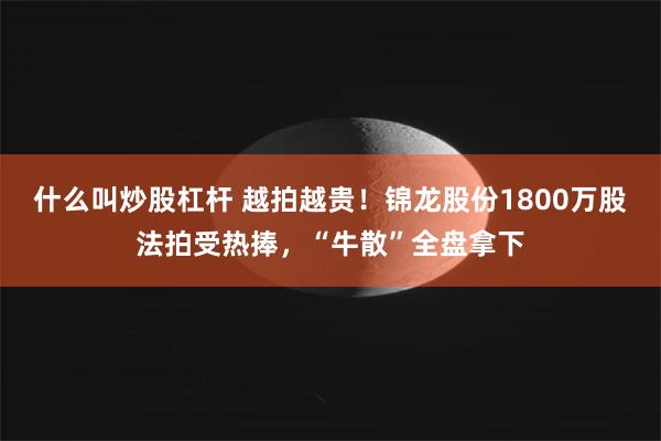 什么叫炒股杠杆 越拍越贵！锦龙股份1800万股法拍受热捧，“牛散”全盘拿下