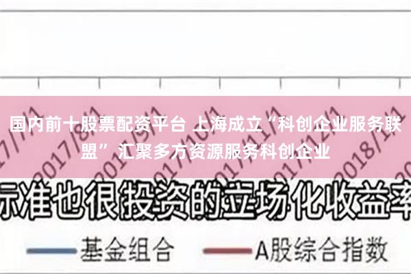 国内前十股票配资平台 上海成立“科创企业服务联盟” 汇聚多方资源服务科创企业