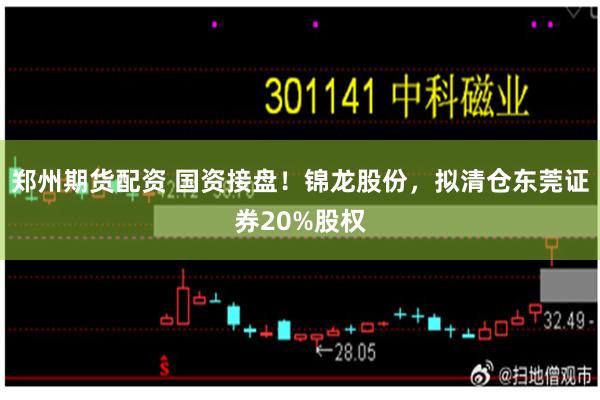 郑州期货配资 国资接盘！锦龙股份，拟清仓东莞证券20%股权