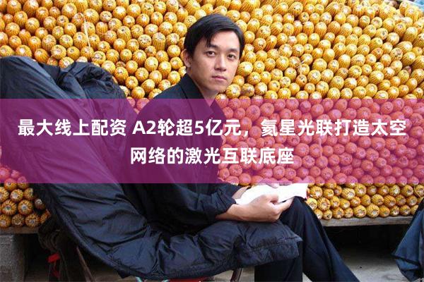 最大线上配资 A2轮超5亿元，氦星光联打造太空网络的激光互联底座