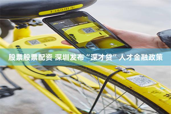 股票股票配资 深圳发布“深才贷”人才金融政策