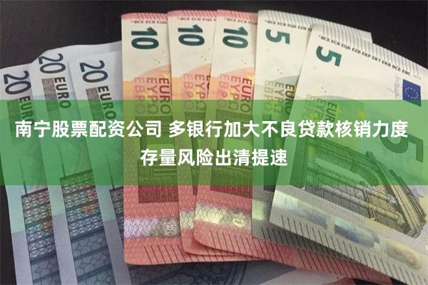 南宁股票配资公司 多银行加大不良贷款核销力度 存量风险出清提速