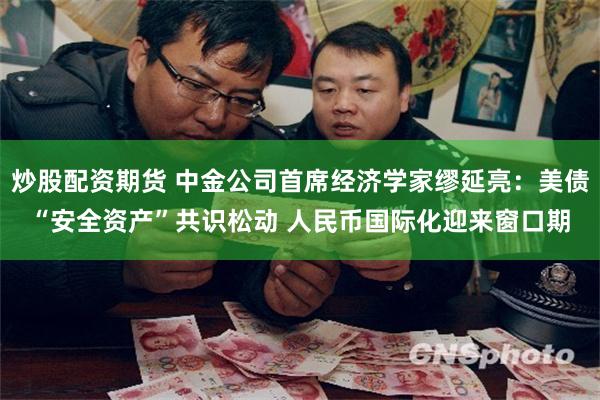 炒股配资期货 中金公司首席经济学家缪延亮：美债“安全资产”共识松动 人民币国际化迎来窗口期