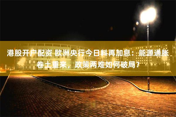 港股开户配资 欧洲央行今日料再加息：能源通胀卷土重来，政策两难如何破局？