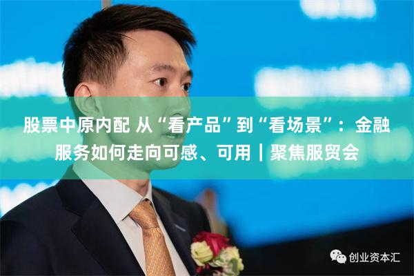 股票中原内配 从“看产品”到“看场景”：金融服务如何走向可感、可用｜聚焦服贸会