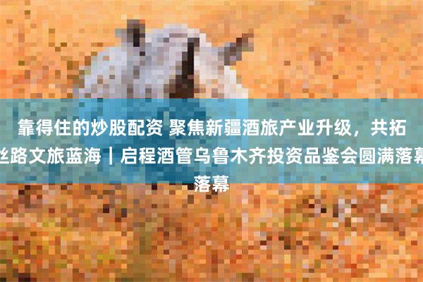 靠得住的炒股配资 聚焦新疆酒旅产业升级，共拓丝路文旅蓝海｜启程酒管乌鲁木齐投资品鉴会圆满落幕