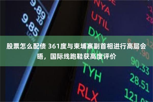 股票怎么配债 361度与柬埔寨副首相进行高层会晤，国际线跑鞋获高度评价