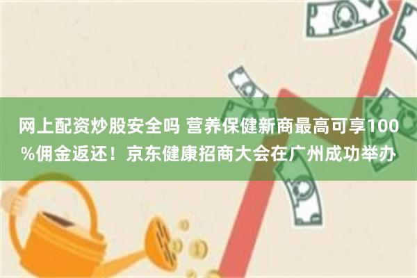 网上配资炒股安全吗 营养保健新商最高可享100%佣金返还！京东健康招商大会在广州成功举办