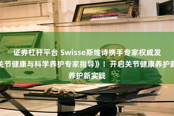 证券杠杆平台 Swisse斯维诗携手专家权威发布《关节健康与科学养护专家指导》！开启关节健康养护新实践