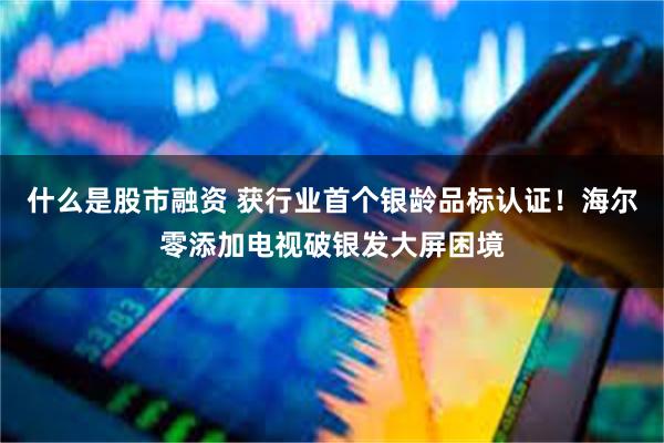 什么是股市融资 获行业首个银龄品标认证！海尔零添加电视破银发大屏困境