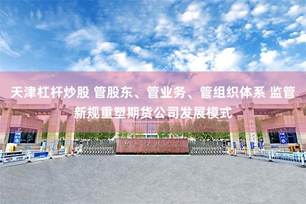 天津杠杆炒股 管股东、管业务、管组织体系 监管新规重塑期货公司发展模式