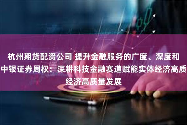 杭州期货配资公司 提升金融服务的广度、深度和温度，中银证券周权：深耕科技金融赛道赋能实体经济高质量发展