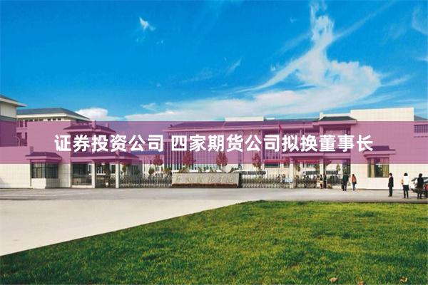 证券投资公司 四家期货公司拟换董事长