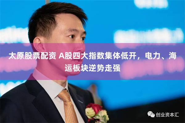 太原股票配资 A股四大指数集体低开，电力、海运板块逆势走强