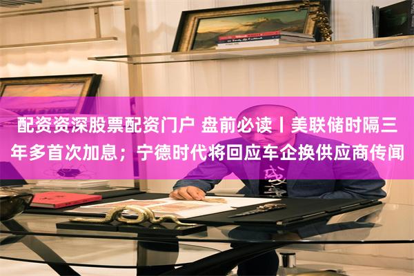 配资资深股票配资门户 盘前必读丨美联储时隔三年多首次加息；宁德时代将回应车企换供应商传闻