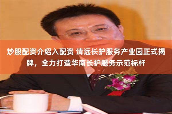 炒股配资介绍入配资 清远长护服务产业园正式揭牌，全力打造华南长护服务示范标杆