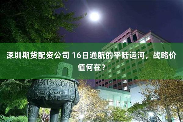深圳期货配资公司 16日通航的平陆运河，战略价值何在？
