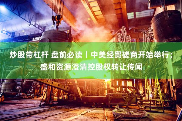 炒股带杠杆 盘前必读丨中美经贸磋商开始举行;盛和资源澄清控股权转让传闻