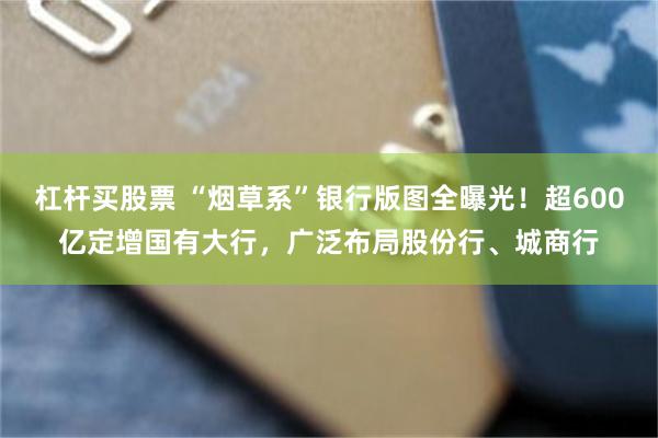 杠杆买股票 “烟草系”银行版图全曝光！超600亿定增国有大行，广泛布局股份行、城商行