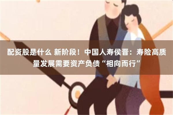 配资股是什么 新阶段！中国人寿侯晋：寿险高质量发展需要资产负债“相向而行”