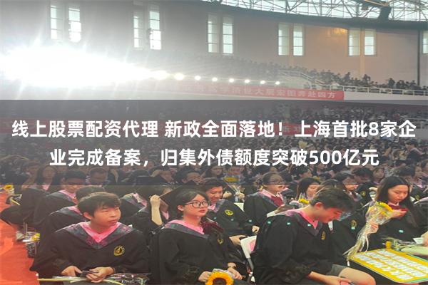 线上股票配资代理 新政全面落地！上海首批8家企业完成备案，归集外债额度突破500亿元