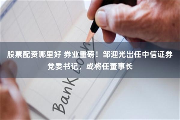股票配资哪里好 券业重磅!邹迎光出任中信证券党委书记,或将任董事长