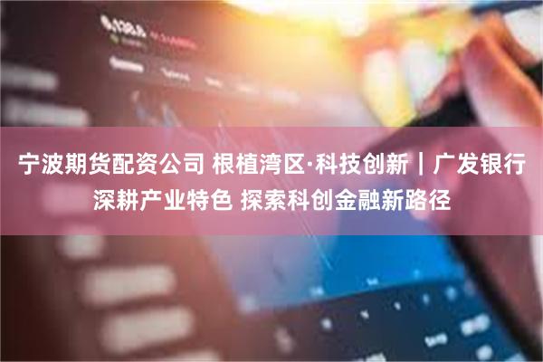 宁波期货配资公司 根植湾区·科技创新｜广发银行深耕产业特色 探索科创金融新路径