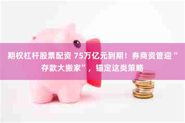期权杠杆股票配资 75万亿元到期！券商资管迎“存款大搬家”，锚定这类策略